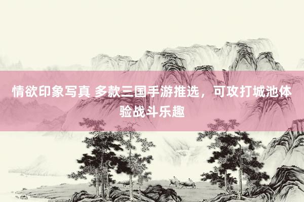 情欲印象写真 多款三国手游推选，可攻打城池体验战斗乐趣