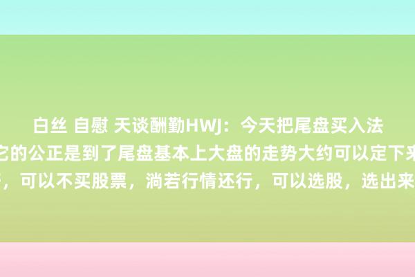 白丝 自慰 天谈酬勤HWJ：今天把尾盘买入法怎么操作再行讲一遍，它的公正是到了尾盘基本上大盘的走势大约可以定下来，淌若行情不好，可以不买股票，淌若行情还行，可以选股，选出来后进行追踪不雅察，最终笃定磋议股，最...