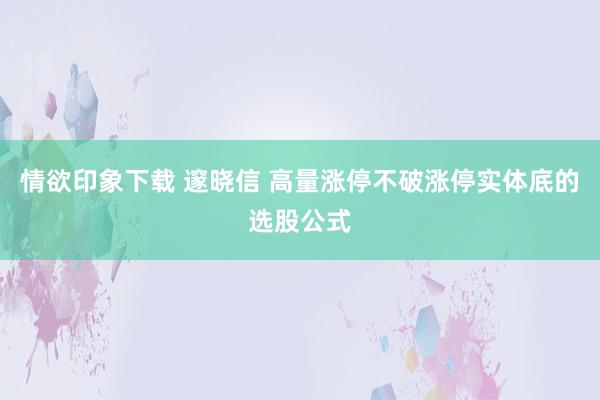 情欲印象下载 邃晓信 高量涨停不破涨停实体底的选股公式