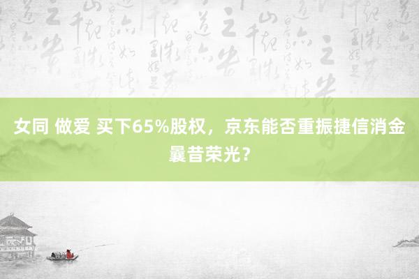 女同 做爱 买下65%股权，京东能否重振捷信消金曩昔荣光？