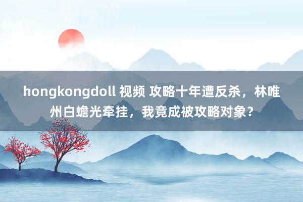 hongkongdoll 视频 攻略十年遭反杀，林唯州白蟾光牵挂，我竟成被攻略对象？