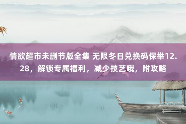情欲超市未删节版全集 无限冬日兑换码保举12.28，解锁专属福利，减少技艺哦，附攻略