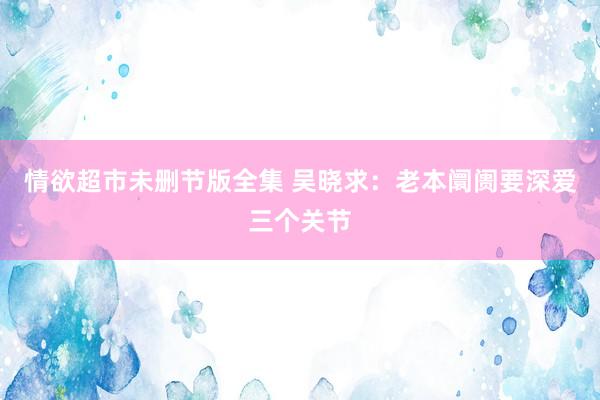 情欲超市未删节版全集 吴晓求：老本阛阓要深爱三个关节
