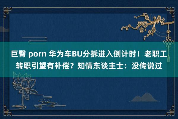 巨臀 porn 华为车BU分拆进入倒计时！老职工转职引望有补偿？知情东谈主士：没传说过