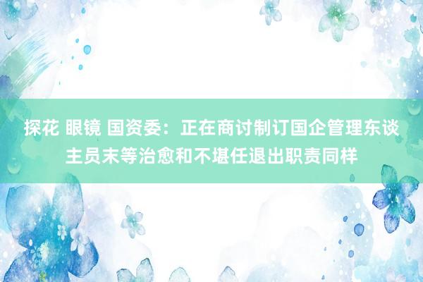 探花 眼镜 国资委：正在商讨制订国企管理东谈主员末等治愈和不堪任退出职责同样