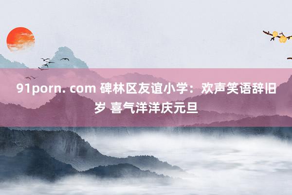 91porn. com 碑林区友谊小学：欢声笑语辞旧岁 喜气洋洋庆元旦