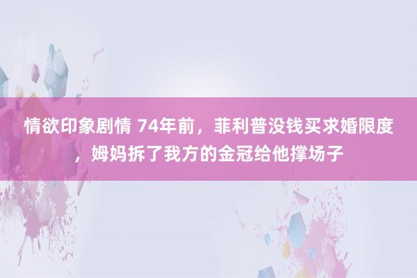 情欲印象剧情 74年前，菲利普没钱买求婚限度，姆妈拆了我方的金冠给他撑场子