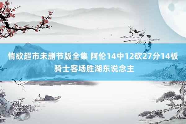 情欲超市未删节版全集 阿伦14中12砍27分14板 骑士客场胜湖东说念主