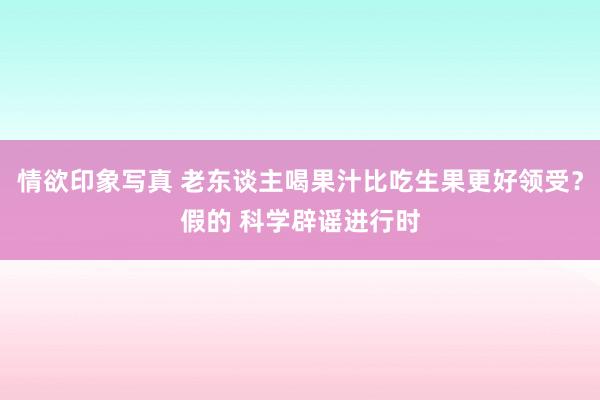 情欲印象写真 老东谈主喝果汁比吃生果更好领受？假的 科学辟谣进行时