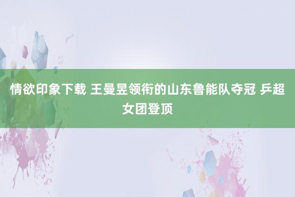 情欲印象下载 王曼昱领衔的山东鲁能队夺冠 乒超女团登顶