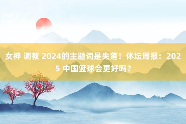 女神 调教 2024的主题词是失落！体坛周报：2025 中国篮球会更好吗？