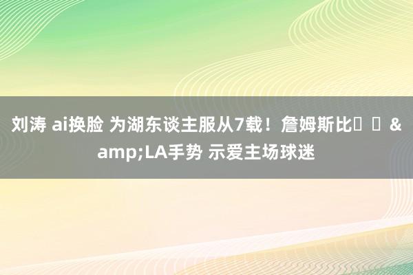 刘涛 ai换脸 为湖东谈主服从7载！詹姆斯比❤️&LA手势 示爱主场球迷
