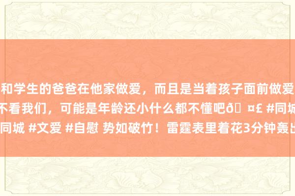 和学生的爸爸在他家做爱，而且是当着孩子面前做爱，太刺激了，孩子完全不看我们，可能是年龄还小什么都不懂吧🤣 #同城 #文爱 #自慰 势如破竹！雷霆表里着花3分钟轰出13-0连忙反超比分