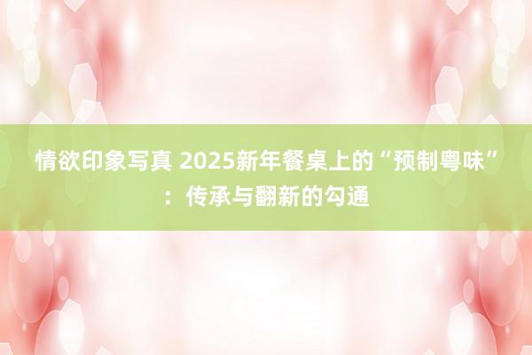 情欲印象写真 2025新年餐桌上的“预制粤味”：传承与翻新的勾通