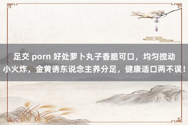 足交 porn 好处萝卜丸子香脆可口，均匀搅动小火炸，金黄诱东说念主养分足，健康适口两不误！