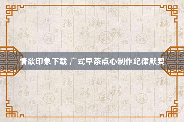 情欲印象下载 广式早茶点心制作纪律默契