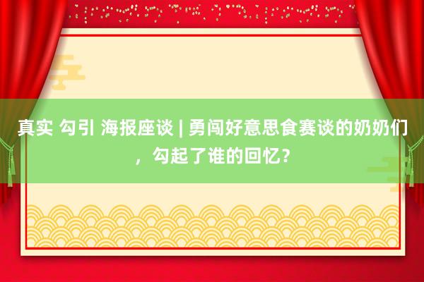 真实 勾引 海报座谈 | 勇闯好意思食赛谈的奶奶们，勾起了谁的回忆？
