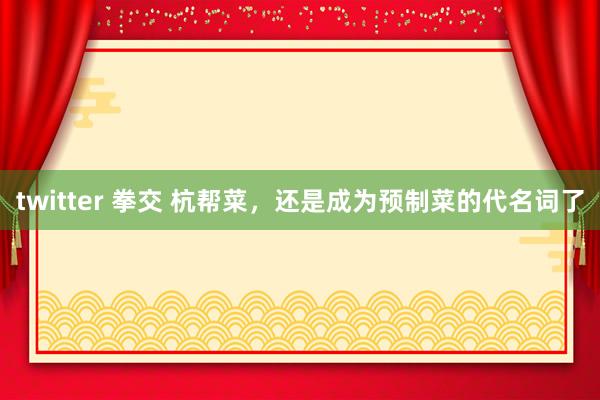 twitter 拳交 杭帮菜，还是成为预制菜的代名词了