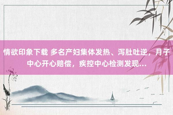 情欲印象下载 多名产妇集体发热、泻肚吐逆，月子中心开心赔偿，疾控中心检测发现...