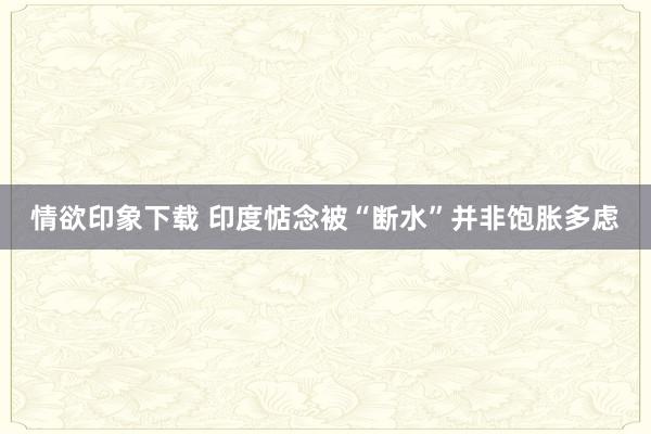 情欲印象下载 印度惦念被“断水”并非饱胀多虑
