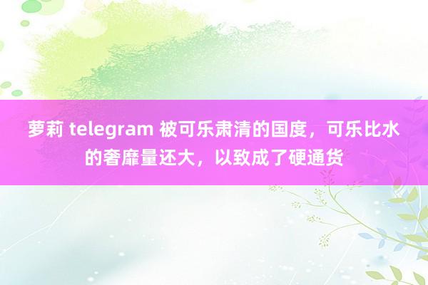 萝莉 telegram 被可乐肃清的国度，可乐比水的奢靡量还大，以致成了硬通货