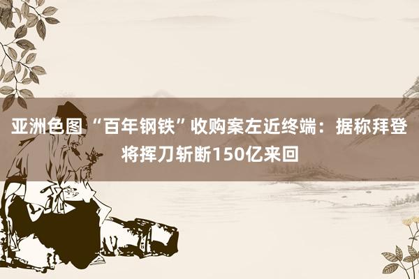 亚洲色图 “百年钢铁”收购案左近终端：据称拜登将挥刀斩断150亿来回