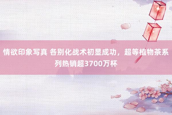 情欲印象写真 各别化战术初显成功，超等植物茶系列热销超3700万杯