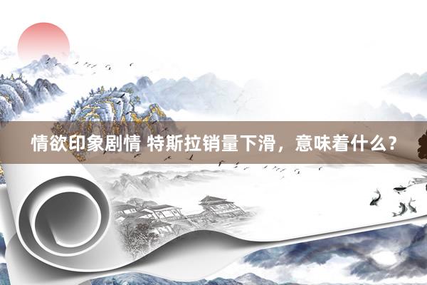 情欲印象剧情 特斯拉销量下滑，意味着什么？