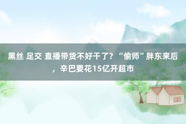 黑丝 足交 直播带货不好干了？“偷师”胖东来后，辛巴要花15亿开超市