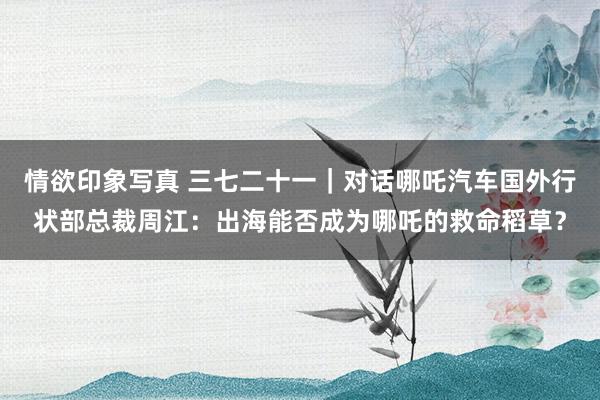情欲印象写真 三七二十一｜对话哪吒汽车国外行状部总裁周江：出海能否成为哪吒的救命稻草？