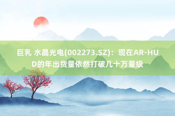 巨乳 水晶光电(002273.SZ)：现在AR-HUD的年出货量依然打破几十万量级