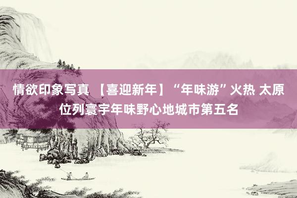 情欲印象写真 【喜迎新年】“年味游”火热 太原位列寰宇年味野心地城市第五名
