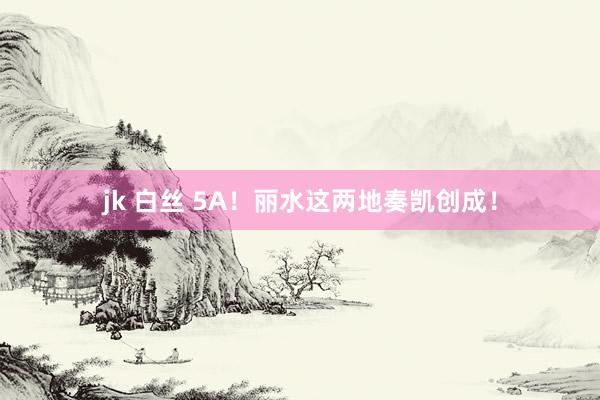 jk 白丝 5A！丽水这两地奏凯创成！