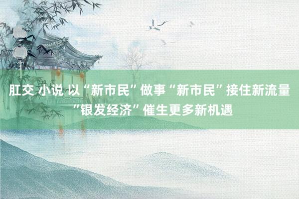 肛交 小说 以“新市民”做事“新市民”接住新流量 “银发经济”催生更多新机遇