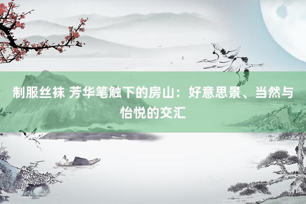 制服丝袜 芳华笔触下的房山：好意思景、当然与怡悦的交汇