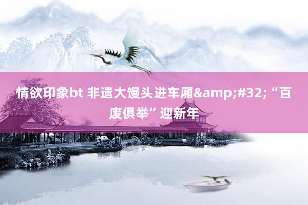 情欲印象bt 非遗大馒头进车厢&#32;“百废俱举”迎新年