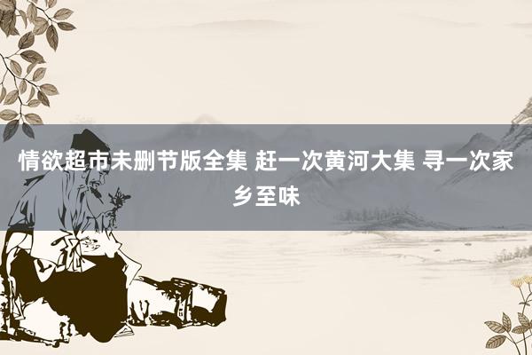 情欲超市未删节版全集 赶一次黄河大集 寻一次家乡至味
