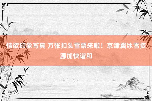 情欲印象写真 万张扣头雪票来啦！京津冀冰雪资源加快谐和