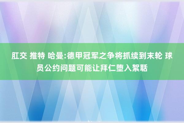 肛交 推特 哈曼:德甲冠军之争将抓续到末轮 球员公约问题可能让拜仁堕入絮聒