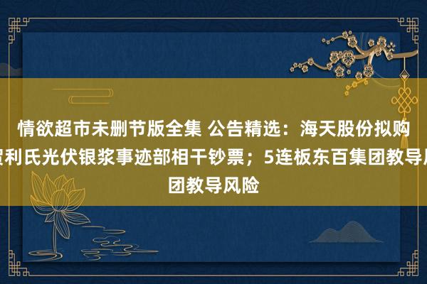 情欲超市未删节版全集 公告精选：海天股份拟购买贺利氏光伏银浆事迹部相干钞票；5连板东百集团教导风险