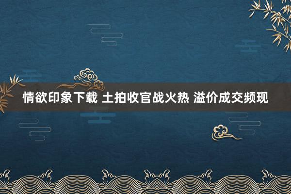 情欲印象下载 土拍收官战火热 溢价成交频现