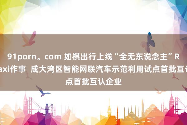 91porn。com 如祺出行上线“全无东说念主”Robotaxi作事  成大湾区智能网联汽车示范利用试点首批互认企业