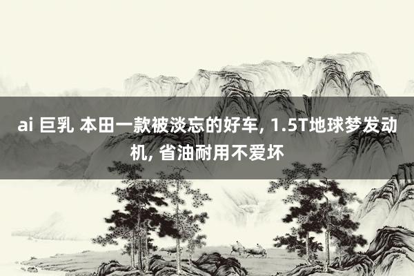 ai 巨乳 本田一款被淡忘的好车， 1.5T地球梦发动机， 省油耐用不爱坏