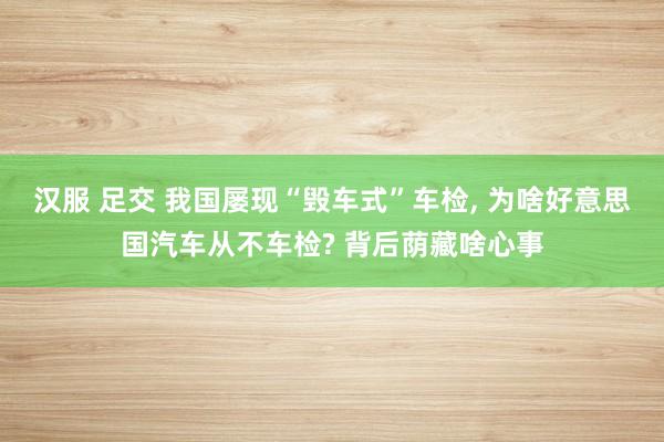 汉服 足交 我国屡现“毁车式”车检， 为啥好意思国汽车从不车检? 背后荫藏啥心事