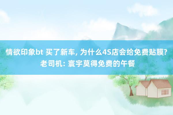 情欲印象bt 买了新车， 为什么4S店会给免费贴膜? 老司机: 寰宇莫得免费的午餐
