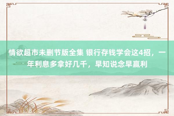 情欲超市未删节版全集 银行存钱学会这4招，一年利息多拿好几千，早知说念早赢利