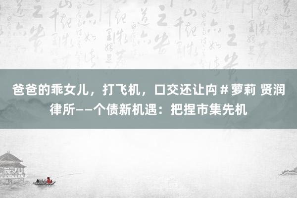 爸爸的乖女儿，打飞机，口交还让禸＃萝莉 贤润律所——个债新机遇：把捏市集先机