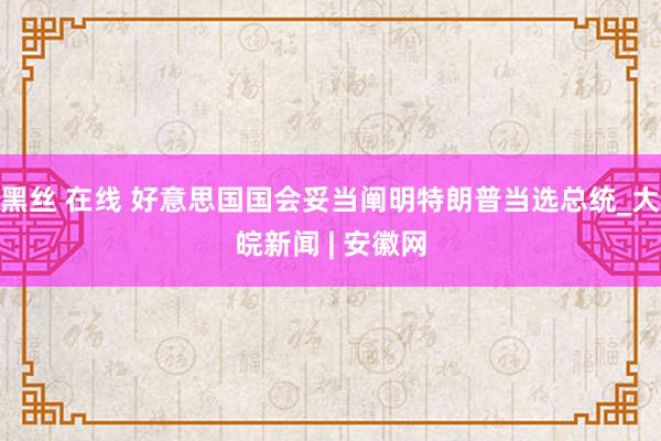 黑丝 在线 好意思国国会妥当阐明特朗普当选总统_大皖新闻 | 安徽网