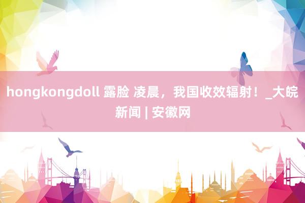 hongkongdoll 露脸 凌晨，我国收效辐射！_大皖新闻 | 安徽网