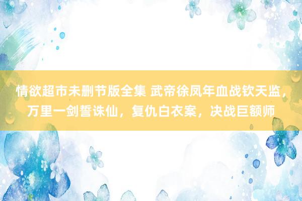 情欲超市未删节版全集 武帝徐凤年血战钦天监，万里一剑誓诛仙，复仇白衣案，决战巨额师